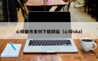 辽源心碎都市素材下载网站（心碎ska）